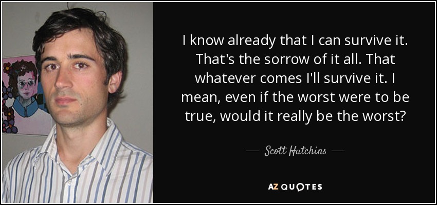 I know already that I can survive it. That's the sorrow of it all. That whatever comes I'll survive it. I mean, even if the worst were to be true, would it really be the worst? - Scott Hutchins