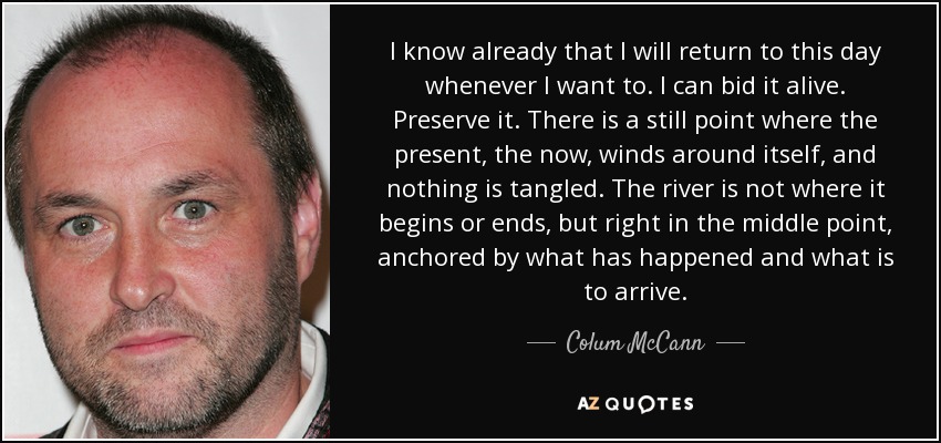 I know already that I will return to this day whenever I want to. I can bid it alive. Preserve it. There is a still point where the present, the now, winds around itself, and nothing is tangled. The river is not where it begins or ends, but right in the middle point, anchored by what has happened and what is to arrive. - Colum McCann