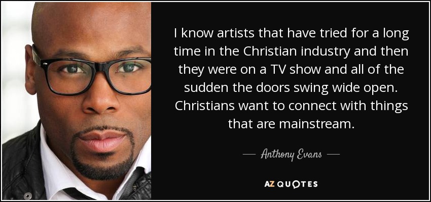 I know artists that have tried for a long time in the Christian industry and then they were on a TV show and all of the sudden the doors swing wide open. Christians want to connect with things that are mainstream. - Anthony Evans