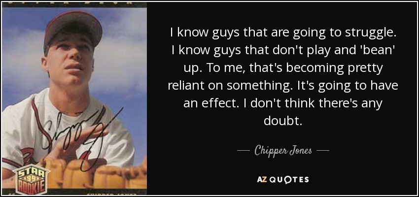 I know guys that are going to struggle. I know guys that don't play and 'bean' up. To me, that's becoming pretty reliant on something. It's going to have an effect. I don't think there's any doubt. - Chipper Jones