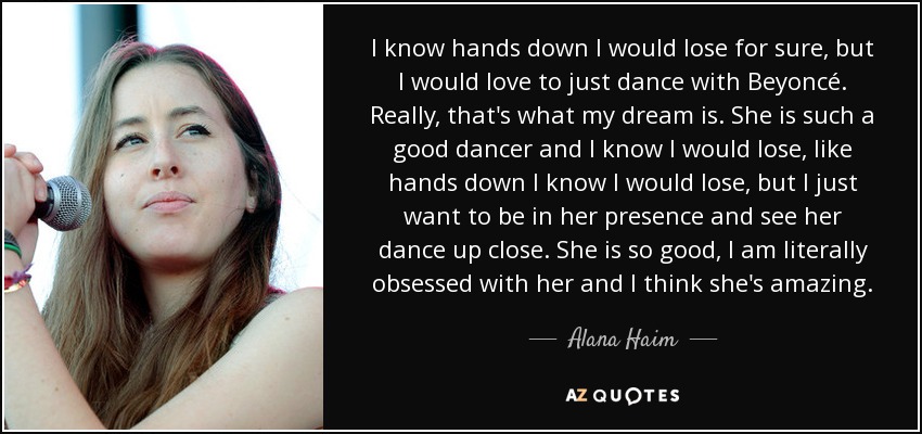 I know hands down I would lose for sure, but I would love to just dance with Beyoncé. Really, that's what my dream is. She is such a good dancer and I know I would lose, like hands down I know I would lose, but I just want to be in her presence and see her dance up close. She is so good, I am literally obsessed with her and I think she's amazing. - Alana Haim