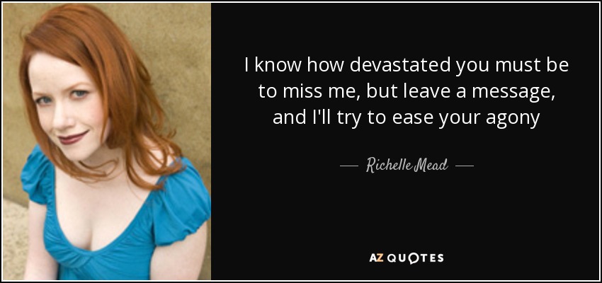 I know how devastated you must be to miss me, but leave a message, and I'll try to ease your agony - Richelle Mead