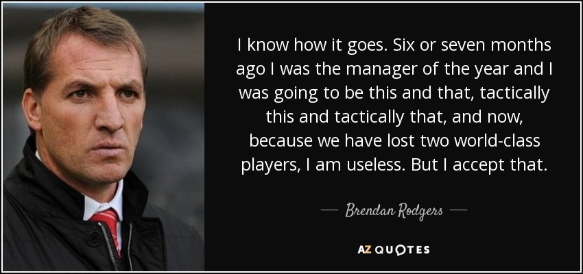 I know how it goes. Six or seven months ago I was the manager of the year and I was going to be this and that, tactically this and tactically that, and now, because we have lost two world-class players, I am useless. But I accept that. - Brendan Rodgers