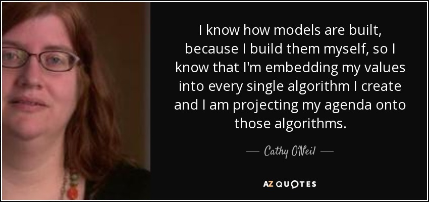 I know how models are built, because I build them myself, so I know that I'm embedding my values into every single algorithm I create and I am projecting my agenda onto those algorithms. - Cathy O'Neil