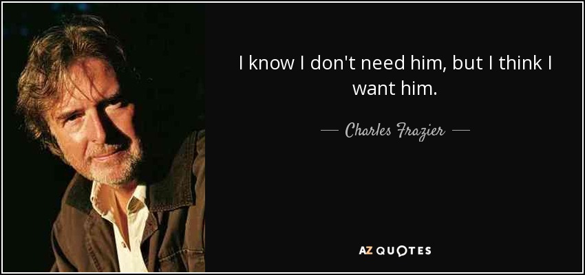 I know I don't need him, but I think I want him. - Charles Frazier
