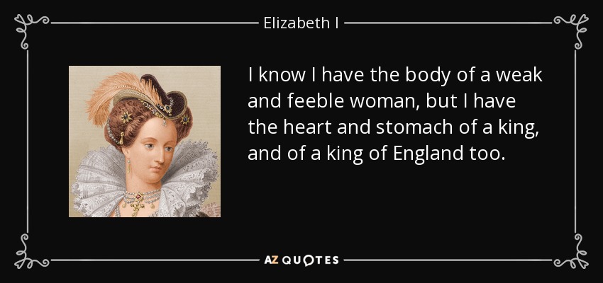 Sé que tengo el cuerpo de una mujer débil y endeble, pero tengo el corazón y el estómago de un rey, y también de un rey de Inglaterra. - Isabel I