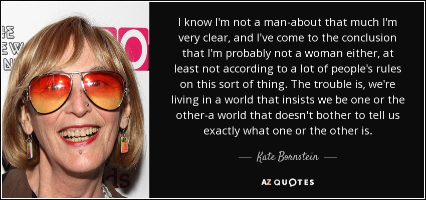 I know I'm not a man-about that much I'm very clear, and I've come to the conclusion that I'm probably not a woman either, at least not according to a lot of people's rules on this sort of thing. The trouble is, we're living in a world that insists we be one or the other-a world that doesn't bother to tell us exactly what one or the other is. - Kate Bornstein