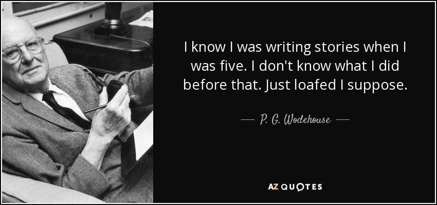 I know I was writing stories when I was five. I don't know what I did before that. Just loafed I suppose. - P. G. Wodehouse