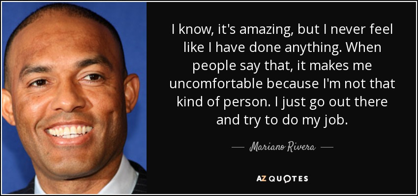 I know, it's amazing, but I never feel like I have done anything. When people say that, it makes me uncomfortable because I'm not that kind of person. I just go out there and try to do my job. - Mariano Rivera