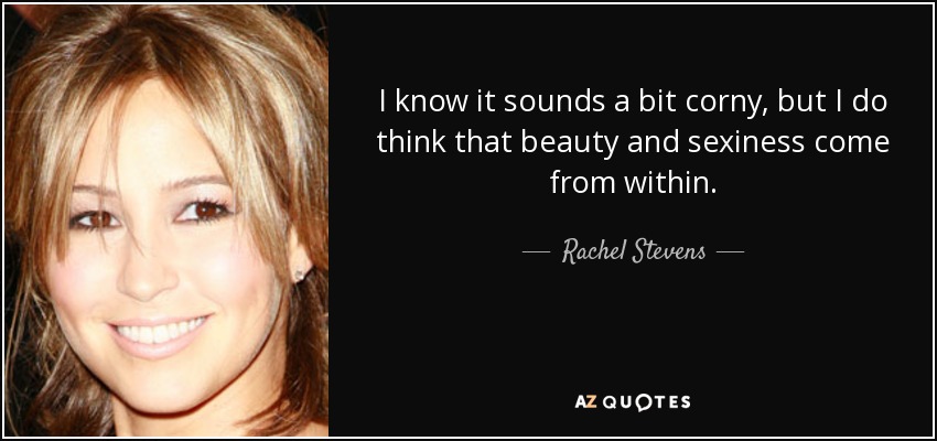 I know it sounds a bit corny, but I do think that beauty and sexiness come from within. - Rachel Stevens