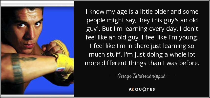 I know my age is a little older and some people might say, 'hey this guy's an old guy'. But I'm learning every day. I don't feel like an old guy. I feel like I'm young. I feel like I'm in there just learning so much stuff. I'm just doing a whole lot more different things than I was before. - George Tahdooahnippah