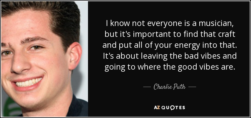 I know not everyone is a musician, but it's important to find that craft and put all of your energy into that. It's about leaving the bad vibes and going to where the good vibes are. - Charlie Puth