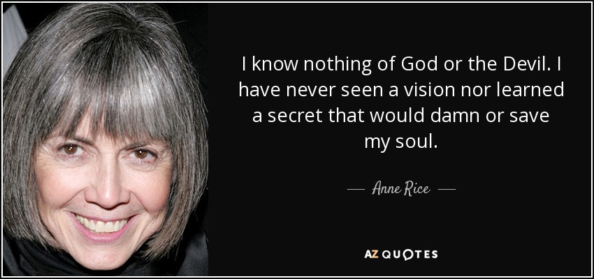 I know nothing of God or the Devil. I have never seen a vision nor learned a secret that would damn or save my soul. - Anne Rice