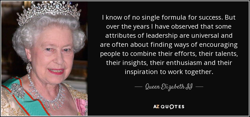 No conozco una fórmula única para el éxito. Pero a lo largo de los años he observado que algunos atributos del liderazgo son universales y a menudo consisten en encontrar formas de animar a la gente a combinar sus esfuerzos, sus talentos, sus ideas, su entusiasmo y su inspiración para trabajar juntos. - Queen Elizabeth II