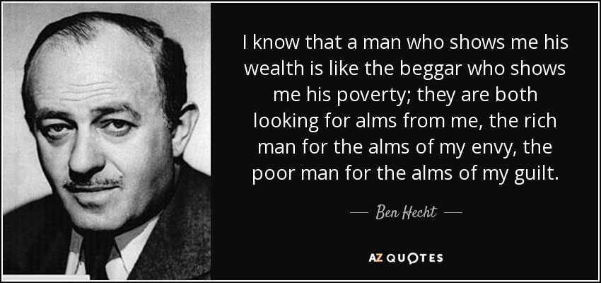 I know that a man who shows me his wealth is like the beggar who shows me his poverty; they are both looking for alms from me, the rich man for the alms of my envy, the poor man for the alms of my guilt. - Ben Hecht