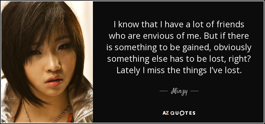 I know that I have a lot of friends who are envious of me. But if there is something to be gained, obviously something else has to be lost, right? Lately I miss the things I’ve lost. - Minzy