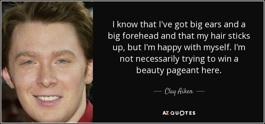 I know that I've got big ears and a big forehead and that my hair sticks up, but I'm happy with myself. I'm not necessarily trying to win a beauty pageant here. - Clay Aiken