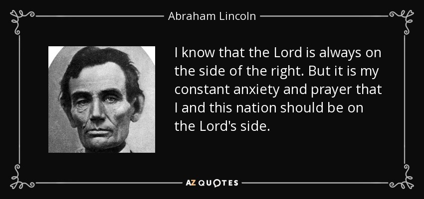 I know that the Lord is always on the side of the right. But it is my constant anxiety and prayer that I and this nation should be on the Lord's side. - Abraham Lincoln