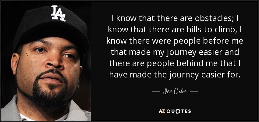 I know that there are obstacles; I know that there are hills to climb, I know there were people before me that made my journey easier and there are people behind me that I have made the journey easier for. - Ice Cube