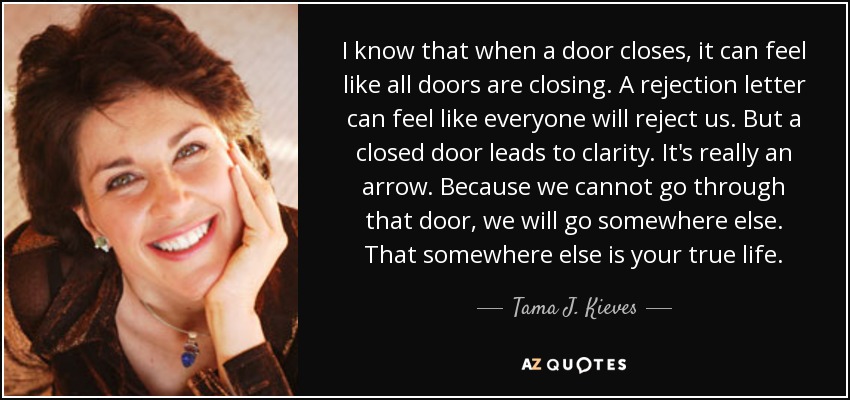 I know that when a door closes, it can feel like all doors are closing. A rejection letter can feel like everyone will reject us. But a closed door leads to clarity. It's really an arrow. Because we cannot go through that door, we will go somewhere else. That somewhere else is your true life. - Tama J. Kieves