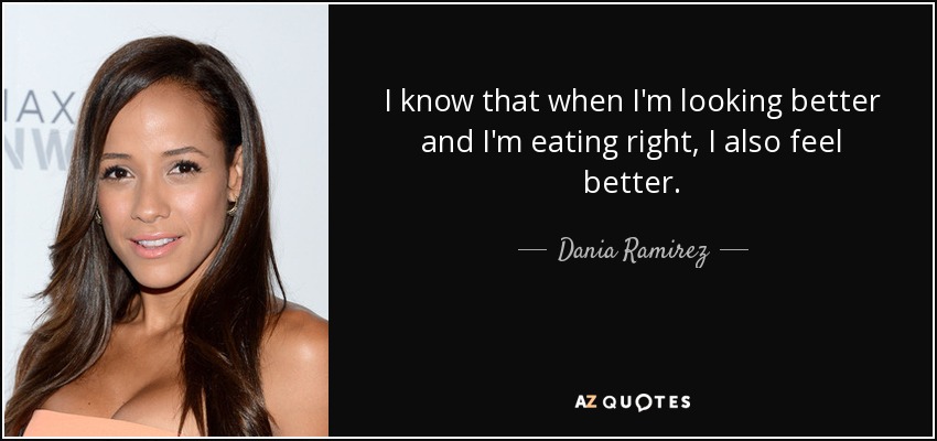 I know that when I'm looking better and I'm eating right, I also feel better. - Dania Ramirez