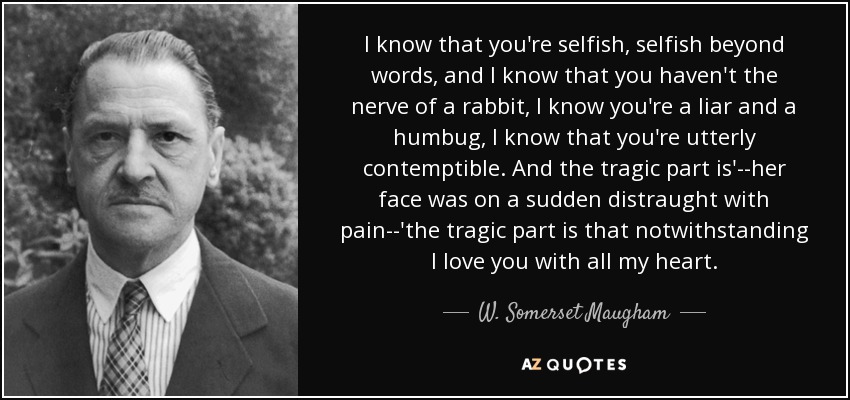 I know that you're selfish, selfish beyond words, and I know that you haven't the nerve of a rabbit, I know you're a liar and a humbug, I know that you're utterly contemptible. And the tragic part is'--her face was on a sudden distraught with pain--'the tragic part is that notwithstanding I love you with all my heart. - W. Somerset Maugham