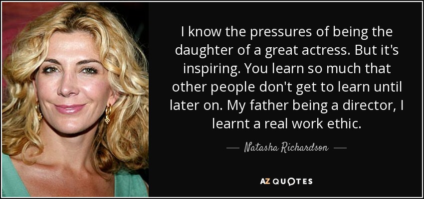 I know the pressures of being the daughter of a great actress. But it's inspiring. You learn so much that other people don't get to learn until later on. My father being a director, I learnt a real work ethic. - Natasha Richardson