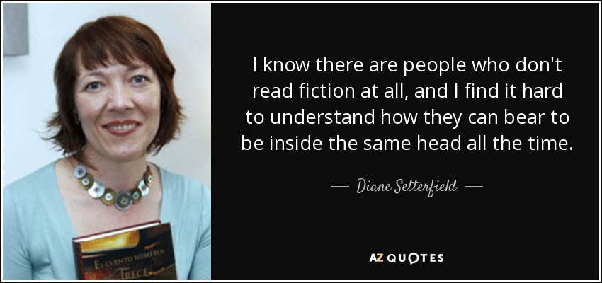 I know there are people who don't read fiction at all, and I find it hard to understand how they can bear to be inside the same head all the time. - Diane Setterfield