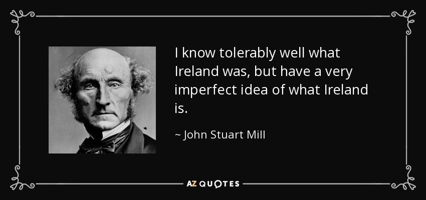 I know tolerably well what Ireland was, but have a very imperfect idea of what Ireland is. - John Stuart Mill