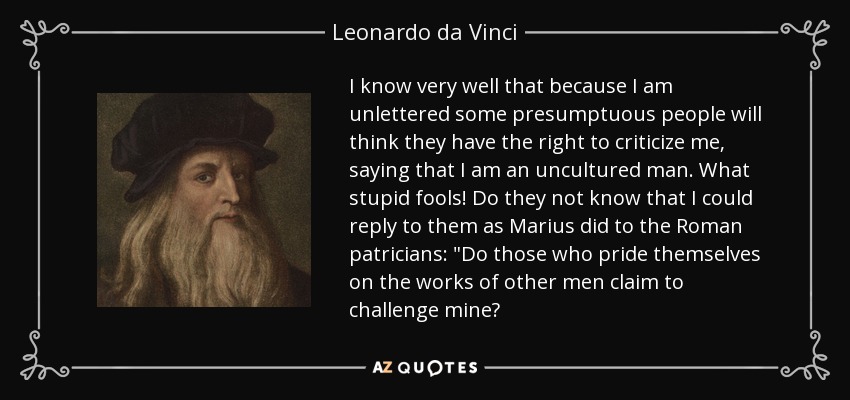 I know very well that because I am unlettered some presumptuous people will think they have the right to criticize me, saying that I am an uncultured man. What stupid fools! Do they not know that I could reply to them as Marius did to the Roman patricians: 