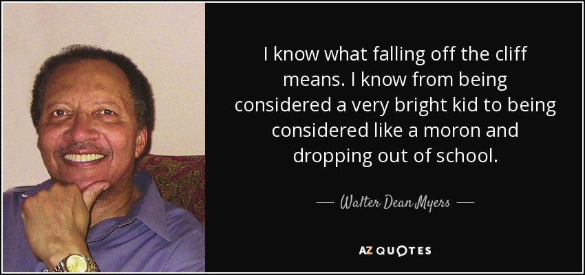 I know what falling off the cliff means. I know from being considered a very bright kid to being considered like a moron and dropping out of school. - Walter Dean Myers