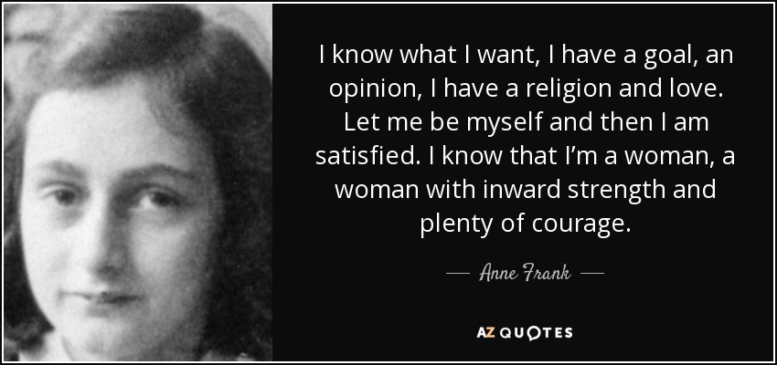 I know what I want, I have a goal, an opinion, I have a religion and love. Let me be myself and then I am satisfied. I know that I’m a woman, a woman with inward strength and plenty of courage. - Anne Frank