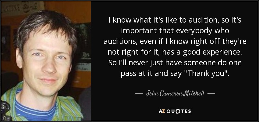 I know what it's like to audition, so it's important that everybody who auditions, even if I know right off they're not right for it, has a good experience. So I'll never just have someone do one pass at it and say 