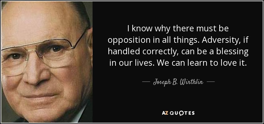 I know why there must be opposition in all things. Adversity, if handled correctly, can be a blessing in our lives. We can learn to love it. - Joseph B. Wirthlin