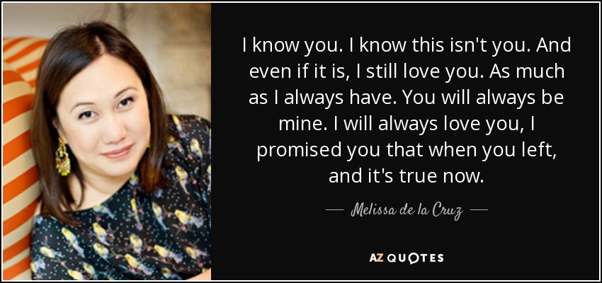 I know you. I know this isn't you. And even if it is, I still love you. As much as I always have. You will always be mine. I will always love you, I promised you that when you left, and it's true now. - Melissa de la Cruz