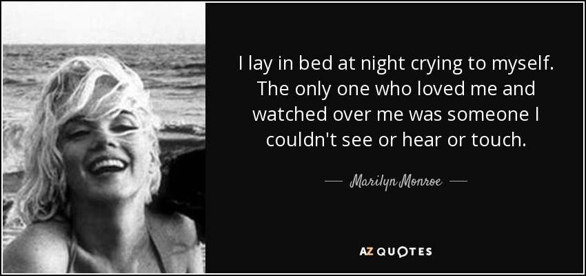 I lay in bed at night crying to myself. The only one who loved me and watched over me was someone I couldn't see or hear or touch. - Marilyn Monroe