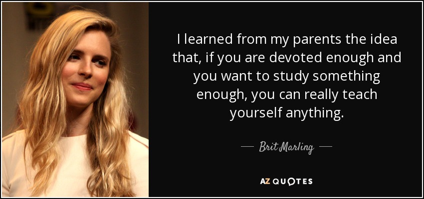 I learned from my parents the idea that, if you are devoted enough and you want to study something enough, you can really teach yourself anything. - Brit Marling