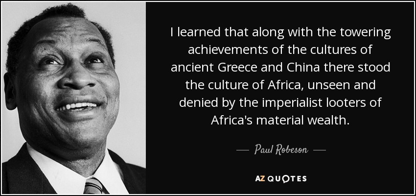 I learned that along with the towering achievements of the cultures of ancient Greece and China there stood the culture of Africa, unseen and denied by the imperialist looters of Africa's material wealth. - Paul Robeson