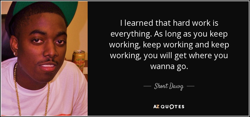 I learned that hard work is everything. As long as you keep working, keep working and keep working, you will get where you wanna go. - Short Dawg