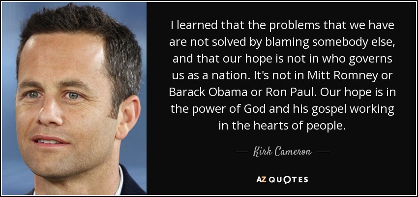 I learned that the problems that we have are not solved by blaming somebody else, and that our hope is not in who governs us as a nation. It's not in Mitt Romney or Barack Obama or Ron Paul. Our hope is in the power of God and his gospel working in the hearts of people. - Kirk Cameron