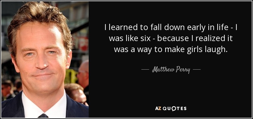 I learned to fall down early in life - I was like six - because I realized it was a way to make girls laugh. - Matthew Perry