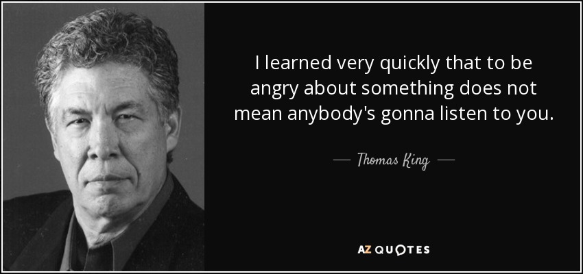 I learned very quickly that to be angry about something does not mean anybody's gonna listen to you. - Thomas King