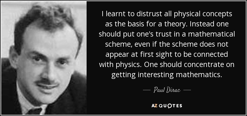 Aprendí a desconfiar de todos los conceptos físicos como base de una teoría. En su lugar, uno debe confiar en un esquema matemático, aunque a primera vista no parezca estar relacionado con la física. Uno debe concentrarse en conseguir matemáticas interesantes. - Paul Dirac