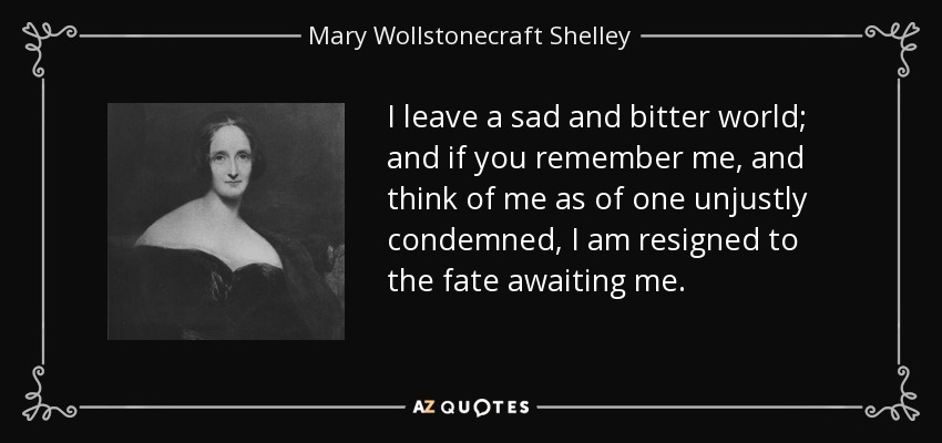 I leave a sad and bitter world; and if you remember me, and think of me as of one unjustly condemned, I am resigned to the fate awaiting me. - Mary Wollstonecraft Shelley
