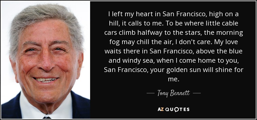 I left my heart in San Francisco, high on a hill, it calls to me. To be where little cable cars climb halfway to the stars, the morning fog may chill the air, I don't care. My love waits there in San Francisco, above the blue and windy sea, when I come home to you, San Francisco , your golden sun will shine for me. - Tony Bennett