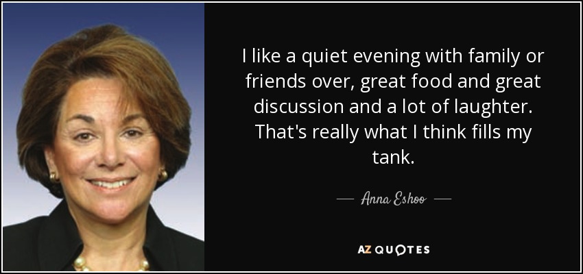 I like a quiet evening with family or friends over, great food and great discussion and a lot of laughter. That's really what I think fills my tank. - Anna Eshoo