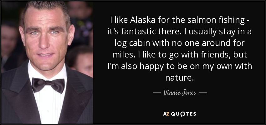 I like Alaska for the salmon fishing - it's fantastic there. I usually stay in a log cabin with no one around for miles. I like to go with friends, but I'm also happy to be on my own with nature. - Vinnie Jones