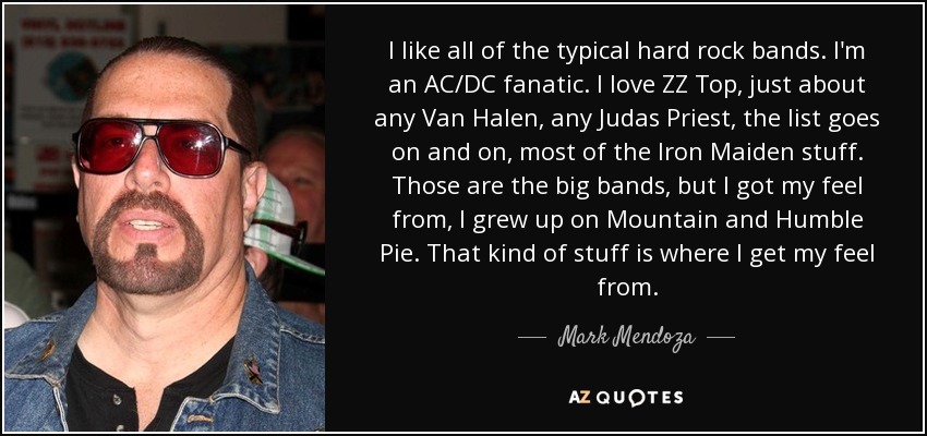 I like all of the typical hard rock bands. I'm an AC/DC fanatic. I love ZZ Top, just about any Van Halen, any Judas Priest, the list goes on and on, most of the Iron Maiden stuff. Those are the big bands, but I got my feel from, I grew up on Mountain and Humble Pie. That kind of stuff is where I get my feel from. - Mark Mendoza