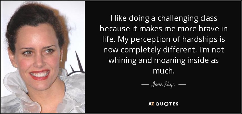 I like doing a challenging class because it makes me more brave in life. My perception of hardships is now completely different. I'm not whining and moaning inside as much. - Ione Skye