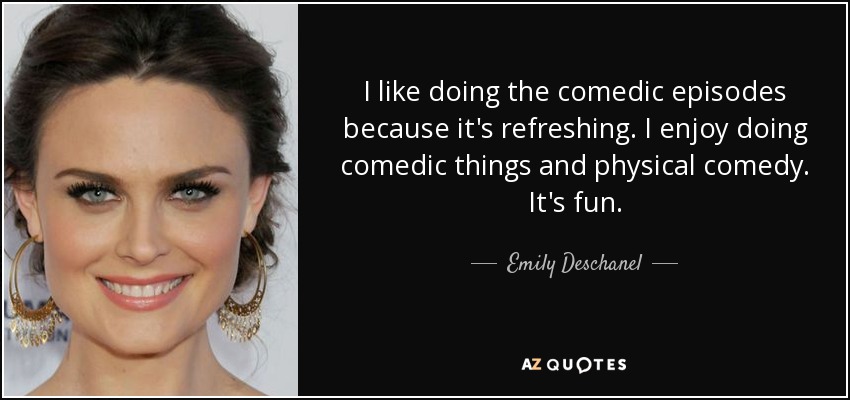 I like doing the comedic episodes because it's refreshing. I enjoy doing comedic things and physical comedy. It's fun. - Emily Deschanel